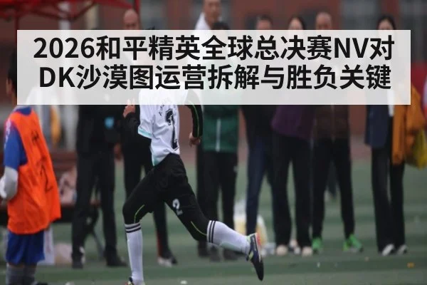 2026和平精英全球总决赛NV对DK沙漠图运营拆解与胜负关键