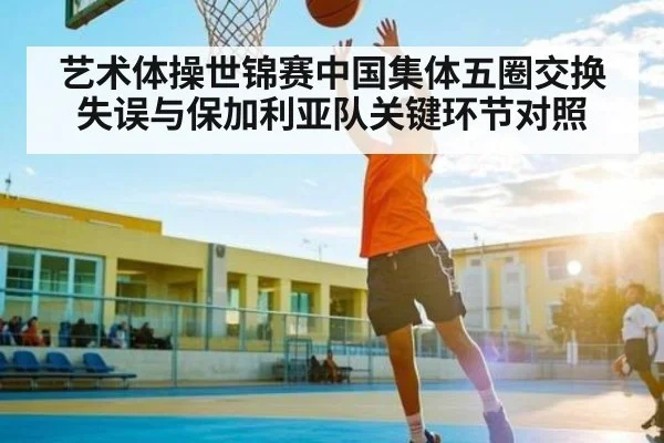 艺术体操世锦赛中国集体五圈交换失误与保加利亚队关键环节对照 | kaiyun